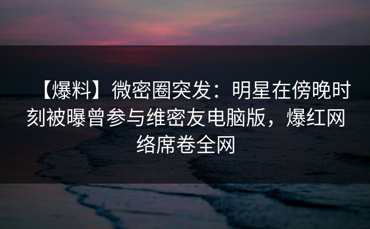 【爆料】微密圈突发：明星在傍晚时刻被曝曾参与维密友电脑版，爆红网络席卷全网