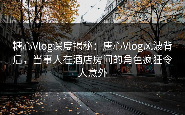 糖心Vlog深度揭秘：唐心Vlog风波背后，当事人在酒店房间的角色疯狂令人意外