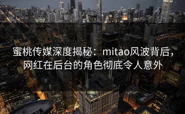 蜜桃传媒深度揭秘：mitao风波背后，网红在后台的角色彻底令人意外