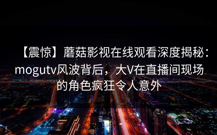 【震惊】蘑菇影视在线观看深度揭秘：mogutv风波背后，大V在直播间现场的角色疯狂令人意外