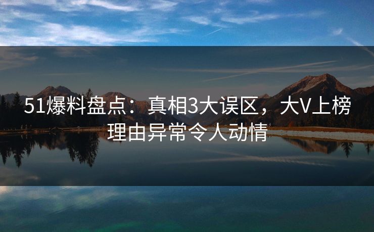 51爆料盘点：真相3大误区，大V上榜理由异常令人动情