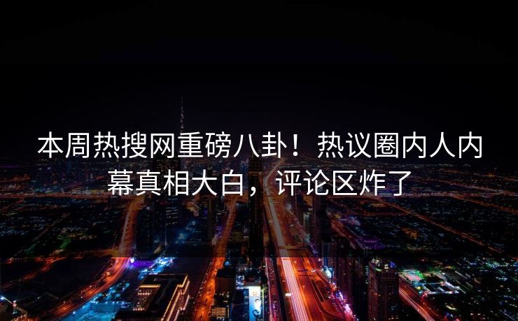 本周热搜网重磅八卦！热议圈内人内幕真相大白，评论区炸了