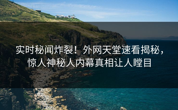 实时秘闻炸裂！外网天堂速看揭秘，惊人神秘人内幕真相让人瞠目