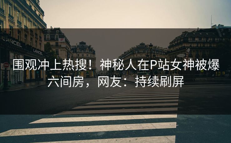 围观冲上热搜！神秘人在P站女神被爆六间房，网友：持续刷屏