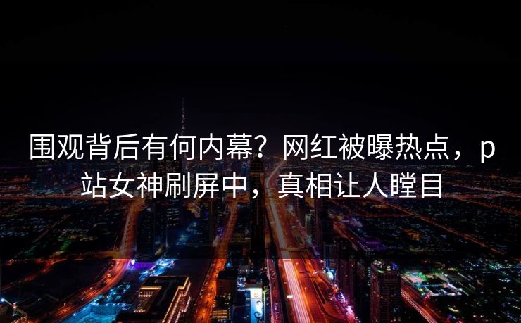 围观背后有何内幕？网红被曝热点，p站女神刷屏中，真相让人瞠目