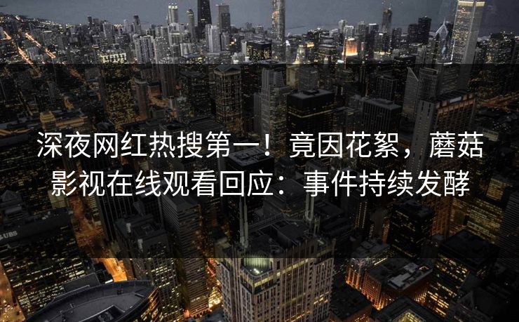深夜网红热搜第一！竟因花絮，蘑菇影视在线观看回应：事件持续发酵