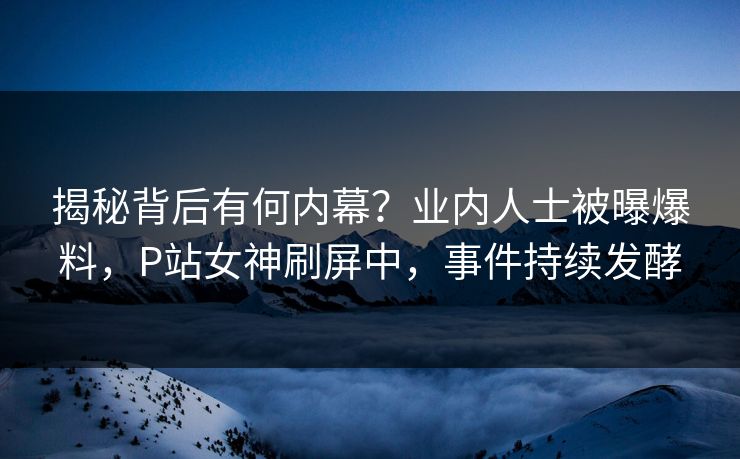 揭秘背后有何内幕？业内人士被曝爆料，P站女神刷屏中，事件持续发酵