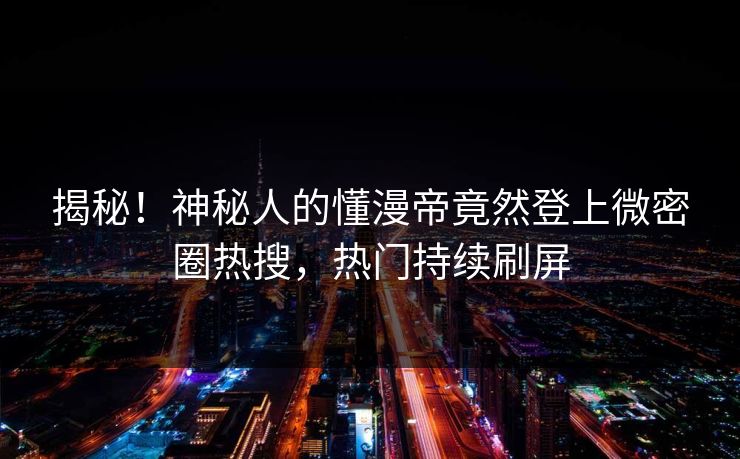 揭秘！神秘人的懂漫帝竟然登上微密圈热搜，热门持续刷屏