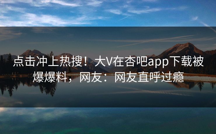 点击冲上热搜！大V在杏吧app下载被爆爆料，网友：网友直呼过瘾