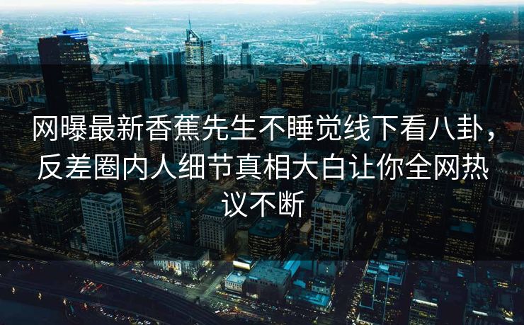网曝最新香蕉先生不睡觉线下看八卦，反差圈内人细节真相大白让你全网热议不断
