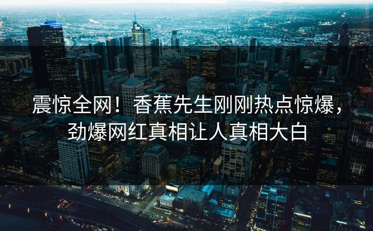 震惊全网！香蕉先生刚刚热点惊爆，劲爆网红真相让人真相大白