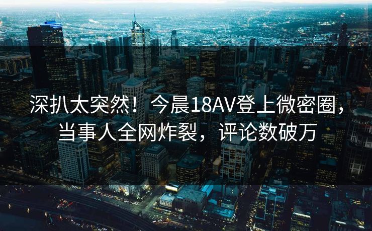 深扒太突然！今晨18AV登上微密圈，当事人全网炸裂，评论数破万