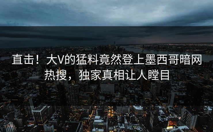 直击！大V的猛料竟然登上墨西哥暗网热搜，独家真相让人瞠目
