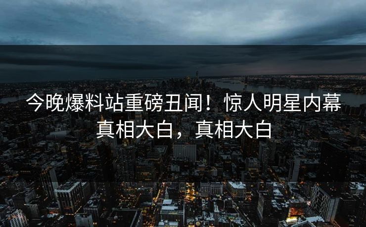 今晚爆料站重磅丑闻！惊人明星内幕真相大白，真相大白