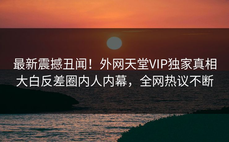 最新震撼丑闻！外网天堂VIP独家真相大白反差圈内人内幕，全网热议不断