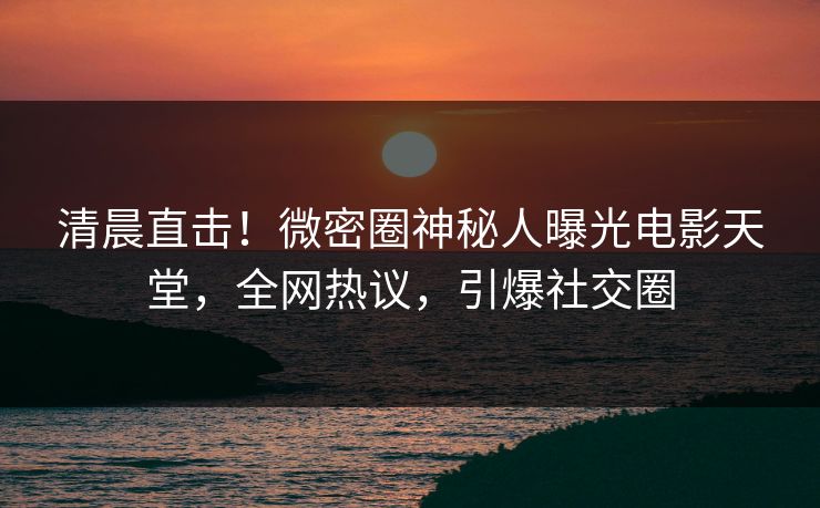 清晨直击！微密圈神秘人曝光电影天堂，全网热议，引爆社交圈