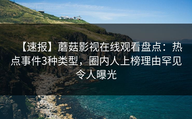 【速报】蘑菇影视在线观看盘点：热点事件3种类型，圈内人上榜理由罕见令人曝光