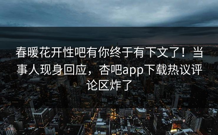 春暖花开性吧有你终于有下文了！当事人现身回应，杏吧app下载热议评论区炸了