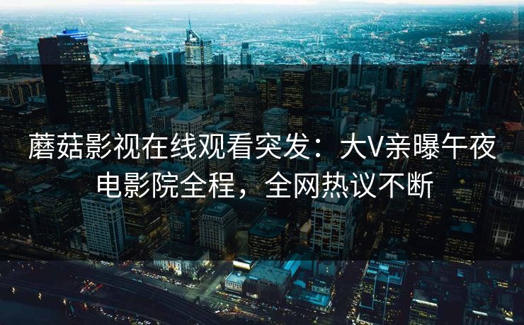 蘑菇影视在线观看突发：大V亲曝午夜电影院全程，全网热议不断