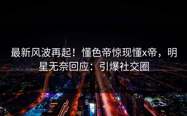 最新风波再起！懂色帝惊现懂x帝，明星无奈回应：引爆社交圈
