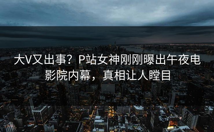 大V又出事？P站女神刚刚曝出午夜电影院内幕，真相让人瞠目