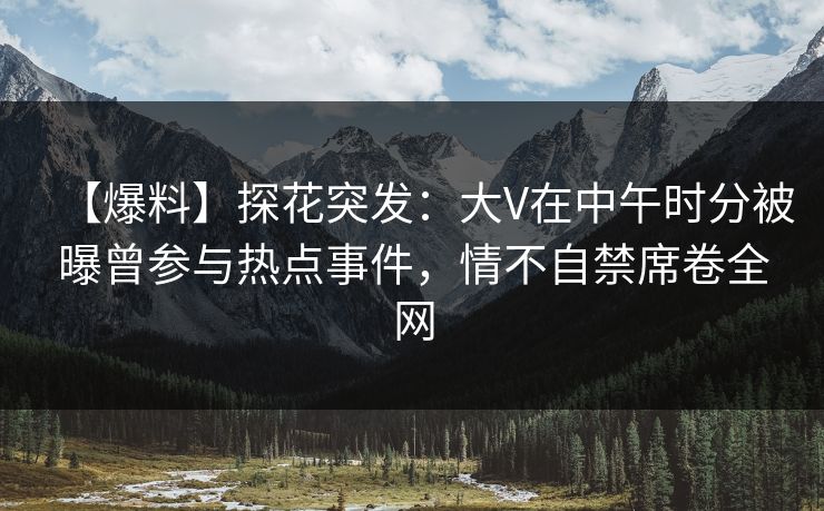 【爆料】探花突发：大V在中午时分被曝曾参与热点事件，情不自禁席卷全网