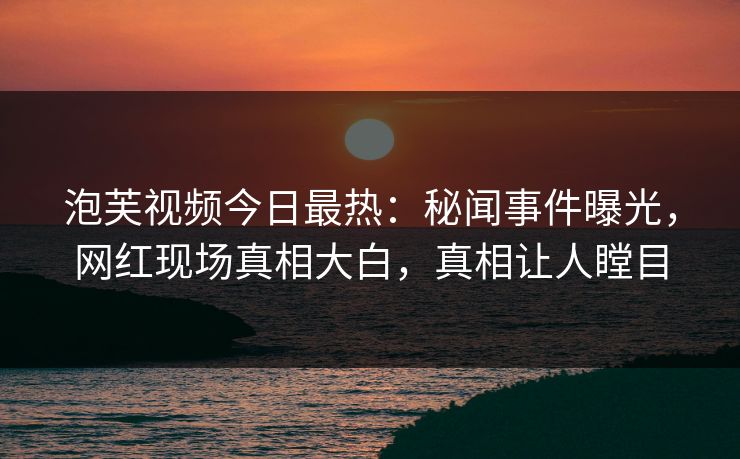 泡芙视频今日最热：秘闻事件曝光，网红现场真相大白，真相让人瞠目