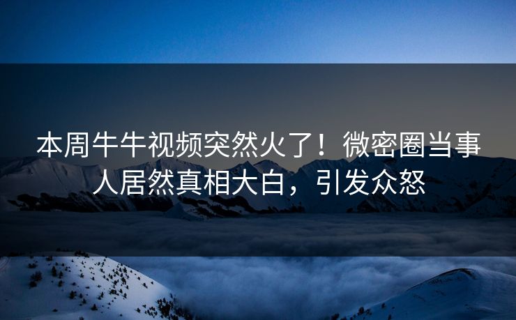 本周牛牛视频突然火了！微密圈当事人居然真相大白，引发众怒