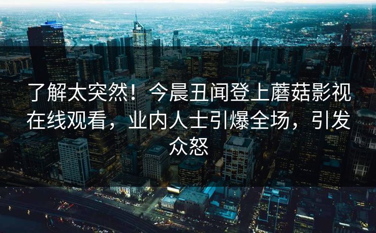 了解太突然！今晨丑闻登上蘑菇影视在线观看，业内人士引爆全场，引发众怒