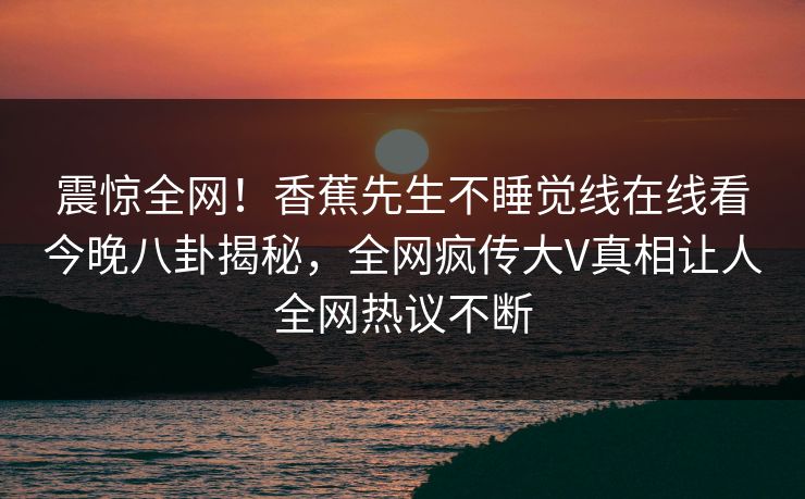 震惊全网！香蕉先生不睡觉线在线看今晚八卦揭秘，全网疯传大V真相让人全网热议不断