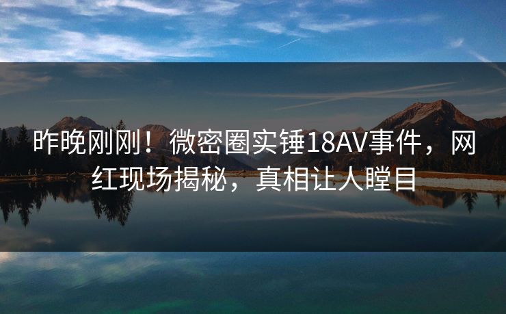 昨晚刚刚！微密圈实锤18AV事件，网红现场揭秘，真相让人瞠目