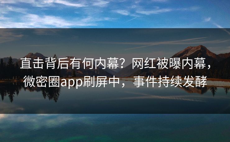 直击背后有何内幕？网红被曝内幕，微密圈app刷屏中，事件持续发酵
