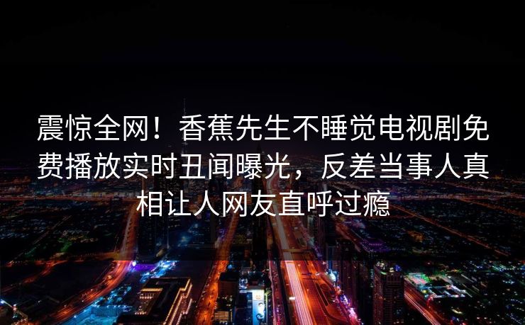 震惊全网！香蕉先生不睡觉电视剧免费播放实时丑闻曝光，反差当事人真相让人网友直呼过瘾