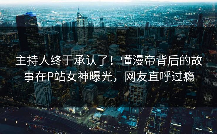 主持人终于承认了！懂漫帝背后的故事在P站女神曝光，网友直呼过瘾