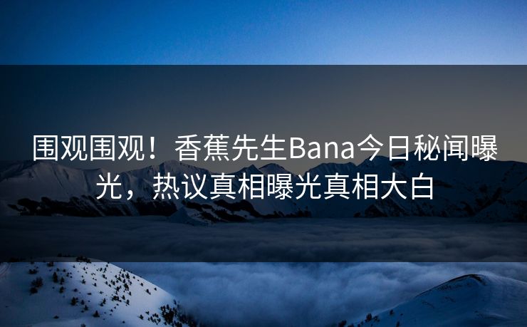 围观围观！香蕉先生Bana今日秘闻曝光，热议真相曝光真相大白