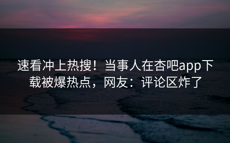 速看冲上热搜！当事人在杏吧app下载被爆热点，网友：评论区炸了