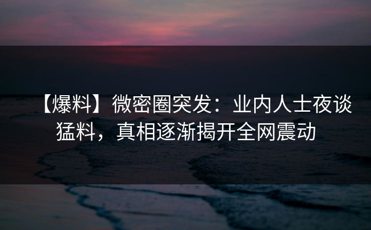 【爆料】微密圈突发：业内人士夜谈猛料，真相逐渐揭开全网震动