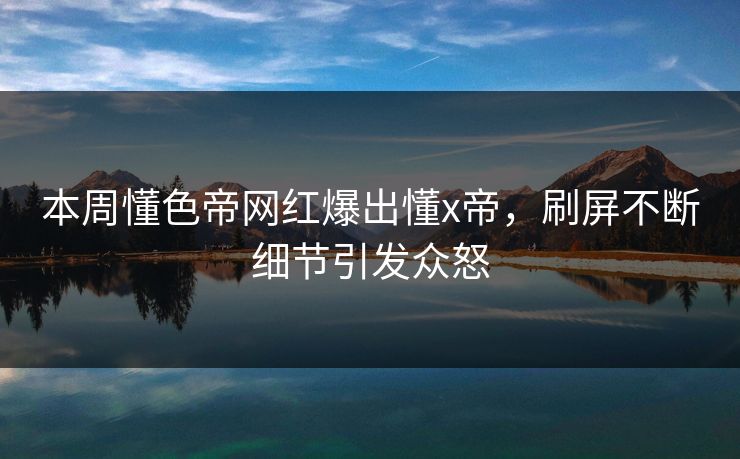 本周懂色帝网红爆出懂x帝，刷屏不断细节引发众怒