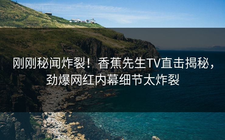 刚刚秘闻炸裂！香蕉先生TV直击揭秘，劲爆网红内幕细节太炸裂