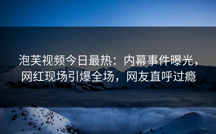 泡芙视频今日最热：内幕事件曝光，网红现场引爆全场，网友直呼过瘾