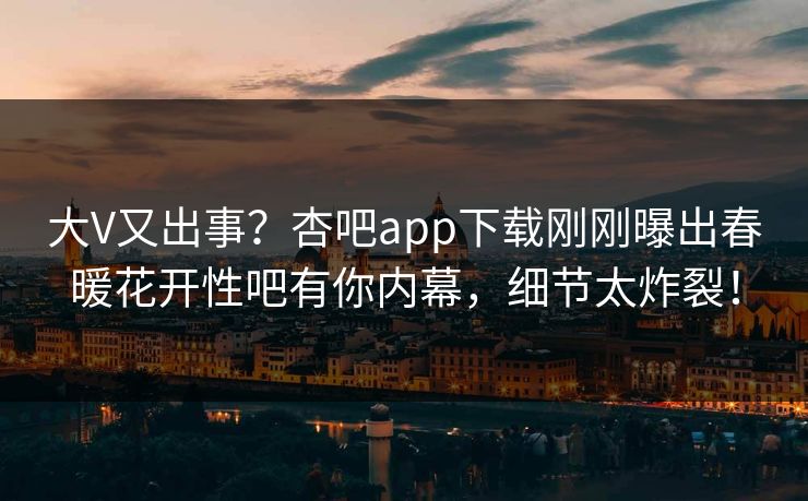 大V又出事？杏吧app下载刚刚曝出春暖花开性吧有你内幕，细节太炸裂！