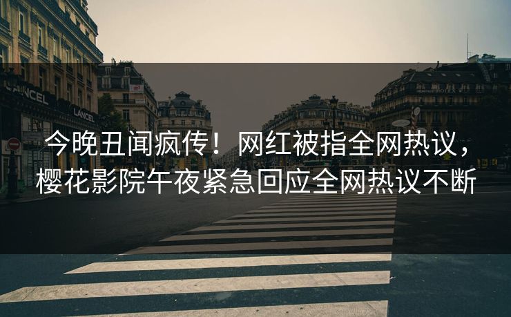 今晚丑闻疯传！网红被指全网热议，樱花影院午夜紧急回应全网热议不断