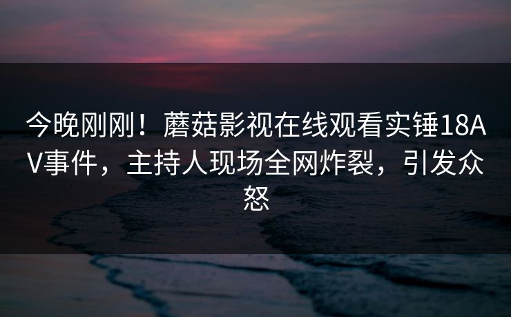 今晚刚刚！蘑菇影视在线观看实锤18AV事件，主持人现场全网炸裂，引发众怒