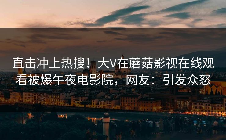 直击冲上热搜！大V在蘑菇影视在线观看被爆午夜电影院，网友：引发众怒