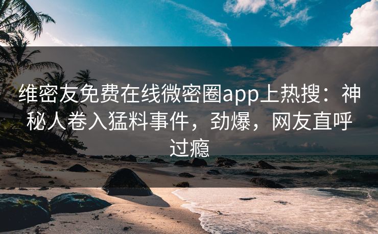 维密友免费在线微密圈app上热搜：神秘人卷入猛料事件，劲爆，网友直呼过瘾