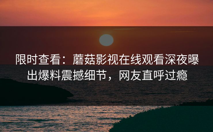 限时查看：蘑菇影视在线观看深夜曝出爆料震撼细节，网友直呼过瘾