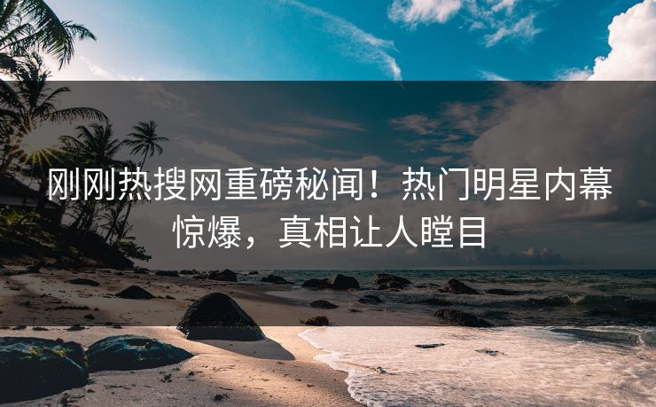 刚刚热搜网重磅秘闻！热门明星内幕惊爆，真相让人瞠目