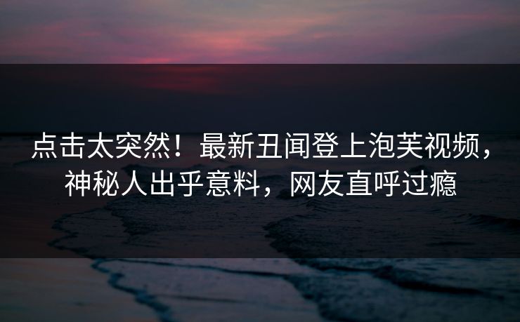 点击太突然！最新丑闻登上泡芙视频，神秘人出乎意料，网友直呼过瘾