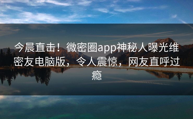今晨直击！微密圈app神秘人曝光维密友电脑版，令人震惊，网友直呼过瘾