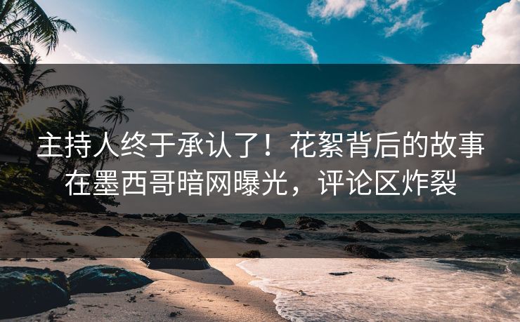 主持人终于承认了！花絮背后的故事在墨西哥暗网曝光，评论区炸裂